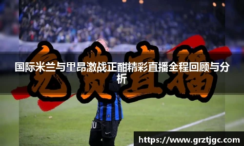 国际米兰与里昂激战正酣精彩直播全程回顾与分析