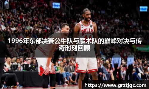 1996年东部决赛公牛队与魔术队的巅峰对决与传奇时刻回顾