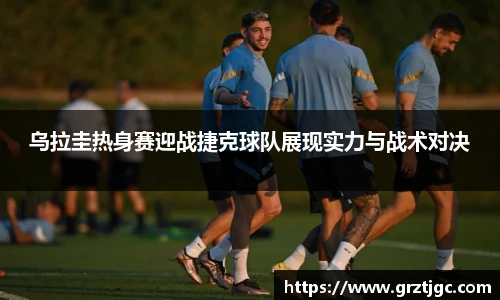 乌拉圭热身赛迎战捷克球队展现实力与战术对决