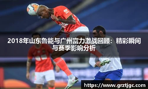2018年山东鲁能与广州富力激战回顾：精彩瞬间与赛季影响分析